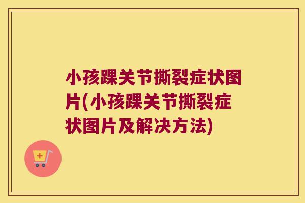 小孩踝关节撕裂症状图片(小孩踝关节撕裂症状图片及解决方法)