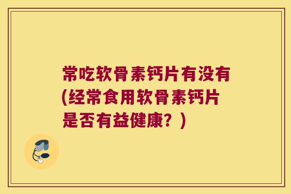 常吃软骨素钙片有没有(经常食用软骨素钙片是否有益健康？)