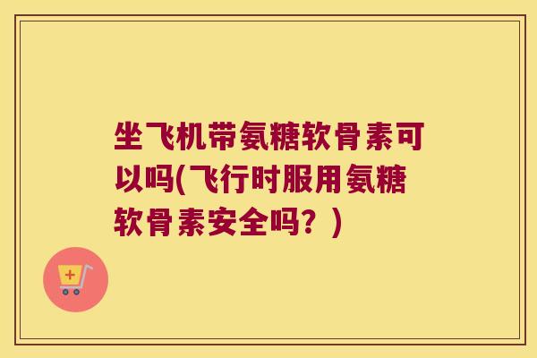 坐飞机带氨糖软骨素可以吗(飞行时服用氨糖软骨素安全吗?)