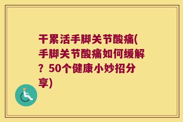 干累活手脚关节酸痛(手脚关节酸痛如何缓解?50个健康小妙招分享)