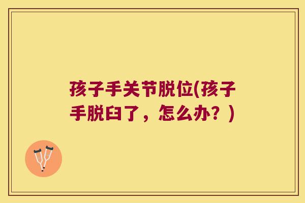 孩子手关节脱位(孩子手脱臼了,怎么办?)