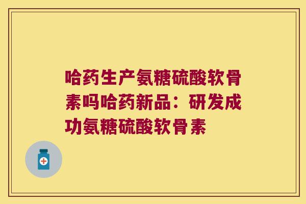 哈药生产氨糖硫酸软骨素吗哈药新品:研发成功氨糖硫酸软骨素