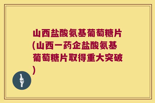 山西盐酸氨基葡萄糖片(山西一药企盐酸氨基葡萄糖片取得重大突破)