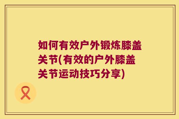 如何有效户外锻炼膝盖关节(有效的户外膝盖关节运动技巧分享)