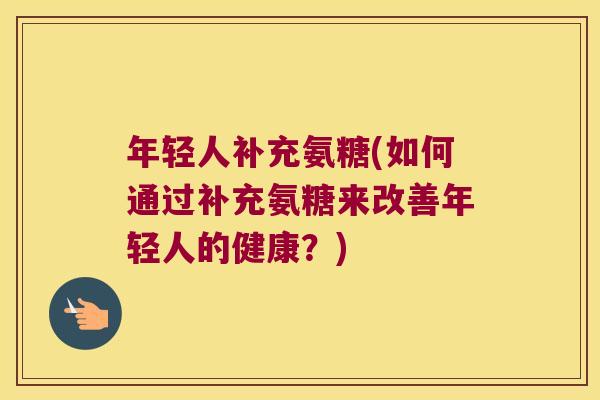 年轻人补充氨糖(如何通过补充氨糖来改善年轻人的健康?)