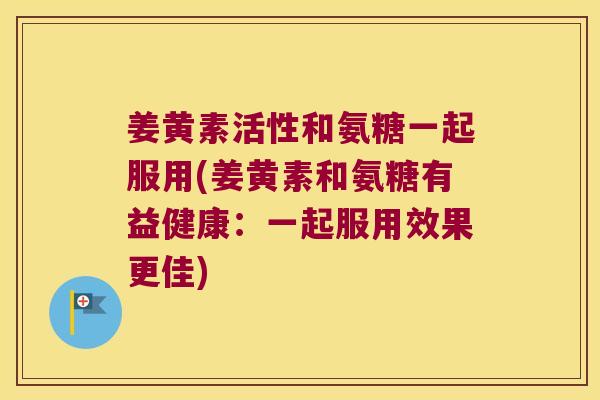 姜黄素活性和氨糖一起服用(姜黄素和氨糖有益健康:一起服用效果更佳)