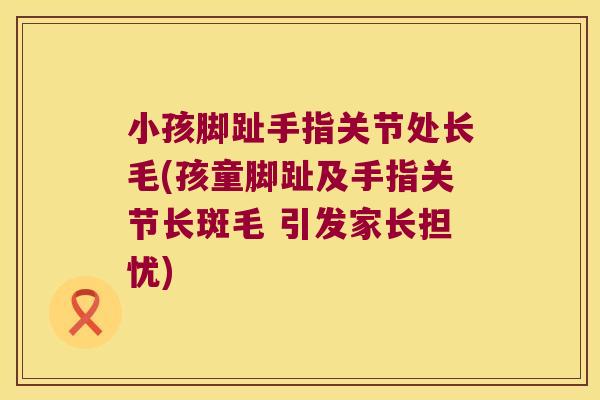 小孩脚趾手指关节处长毛(孩童脚趾及手指关节长斑毛 引发家长担忧)
