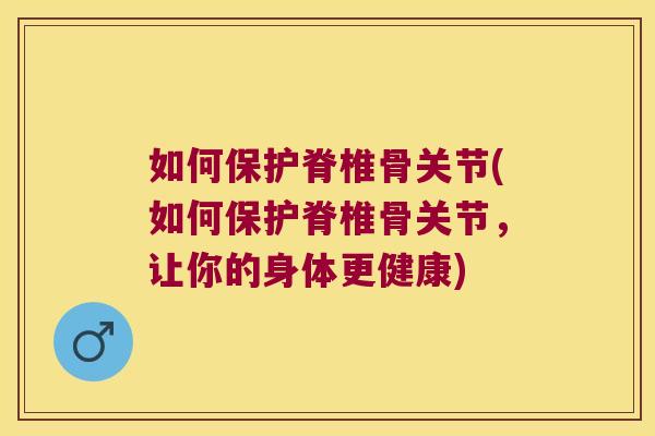 如何保护脊椎骨关节(如何保护脊椎骨关节,让你的身体更健康)