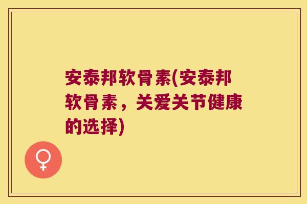 安泰邦软骨素(安泰邦软骨素,关爱关节健康的选择)