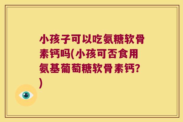 小孩子可以吃氨糖软骨素钙吗(小孩可否食用氨基葡萄糖软骨素钙?)