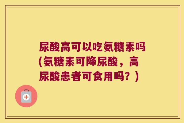 尿酸高可以吃氨糖素吗(氨糖素可降尿酸,高尿酸患者可食用吗?)