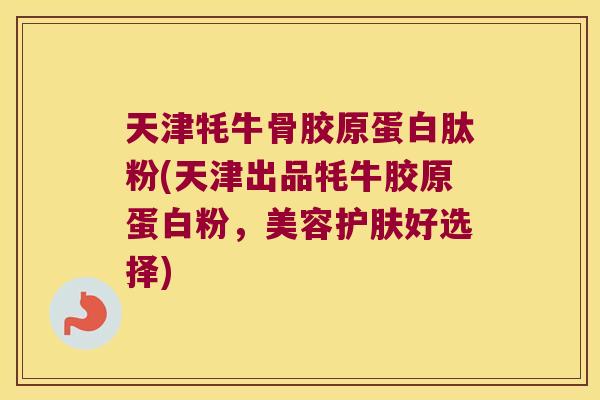 天津牦牛骨胶原蛋白肽粉(天津出品牦牛胶原蛋白粉,美容护肤好选择) 天津牦牛骨胶原蛋白肽粉(天津出品牦牛胶原蛋白粉,美容护肤好选择)