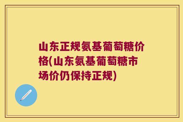 山东正规氨基葡萄糖价格(山东氨基葡萄糖市场价仍保持正规)