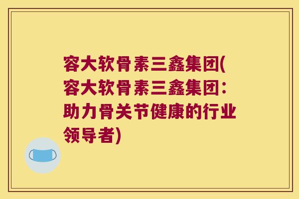 容大软骨素三鑫集团(容大软骨素三鑫集团：助力骨关节健康的行业领导者)