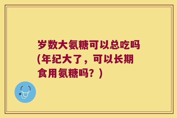 岁数大氨糖可以总吃吗(年纪大了,可以长期食用氨糖吗?)