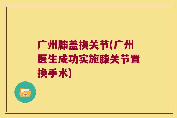 广州膝盖换关节(广州医生成功实施膝关节置换手术)