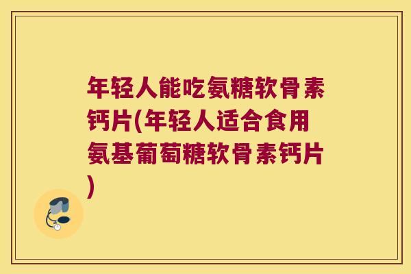 年轻人能吃氨糖软骨素钙片(年轻人适合食用氨基葡萄糖软骨素钙片)