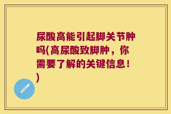 尿酸高能引起脚关节肿吗(高尿酸致脚肿,你需要了解的关键信息!)