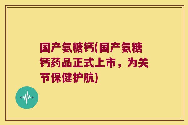 国产氨糖钙(国产氨糖钙药品正式上市,为关节保健护航)