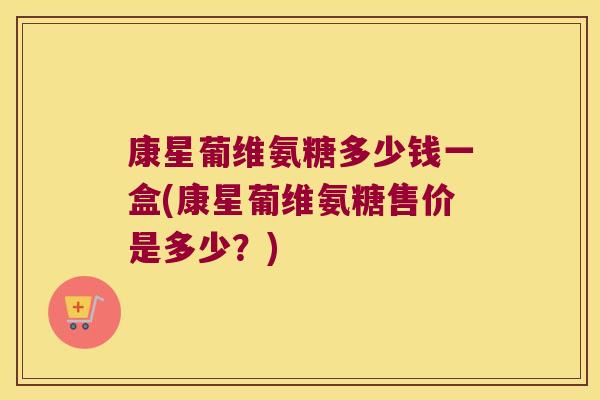 康星葡维氨糖多少钱一盒(康星葡维氨糖售价是多少?)