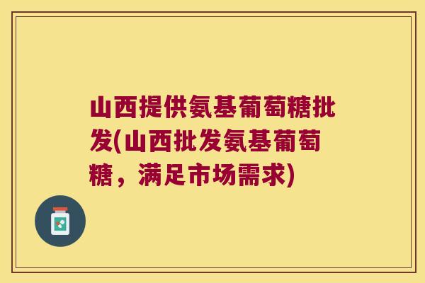 山西提供氨基葡萄糖批发(山西批发氨基葡萄糖,满足市场需求)