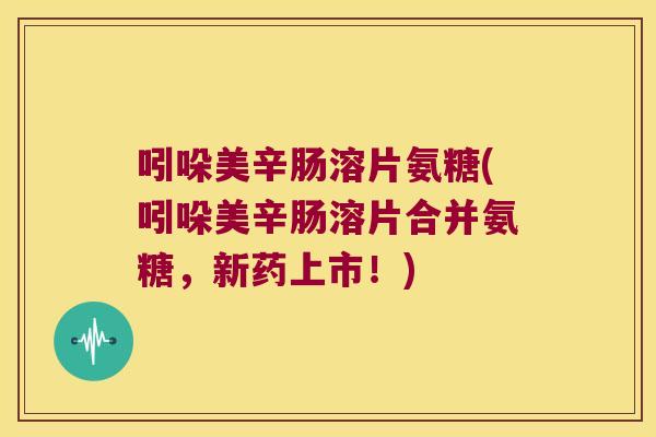 吲哚美辛肠溶片氨糖(吲哚美辛肠溶片合并氨糖,新药上市!)