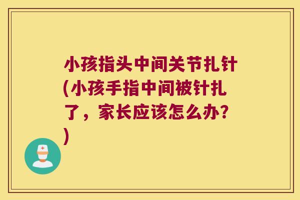 小孩指头中间关节扎针(小孩手指中间被针扎了,家长应该怎么办?)