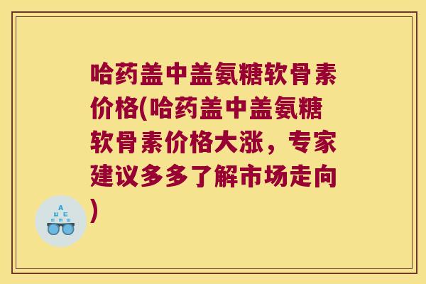 哈药盖中盖氨糖软骨素价格(哈药盖中盖氨糖软骨素价格大涨,专家建议多多了解市场走向)