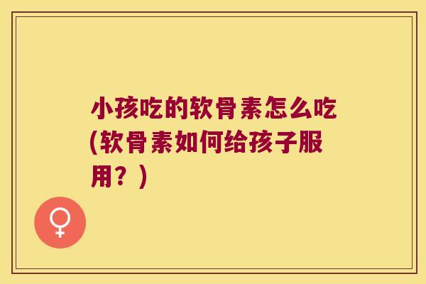 小孩吃的软骨素怎么吃(软骨素如何给孩子服用？)