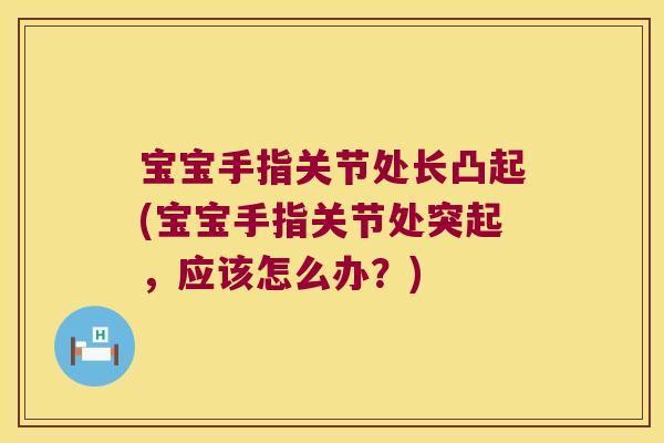 宝宝手指关节处长凸起(宝宝手指关节处突起,应该怎么办?)