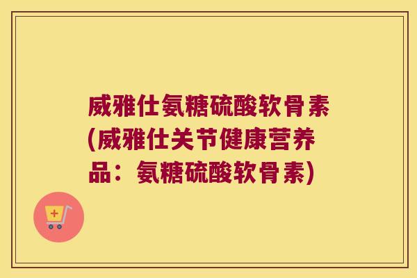 威雅仕氨糖硫酸软骨素(威雅仕关节健康营养品:氨糖硫酸软骨素)