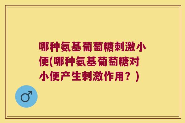 哪种氨基葡萄糖刺激小便(哪种氨基葡萄糖对小便产生刺激作用?)