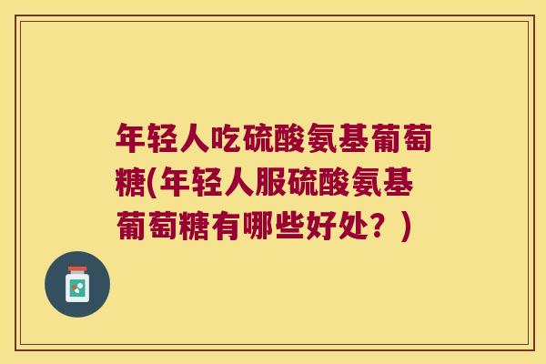 年轻人吃硫酸氨基葡萄糖(年轻人服硫酸氨基葡萄糖有哪些好处?)