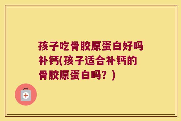 孩子吃骨胶原蛋白好吗补钙(孩子适合补钙的骨胶原蛋白吗?)