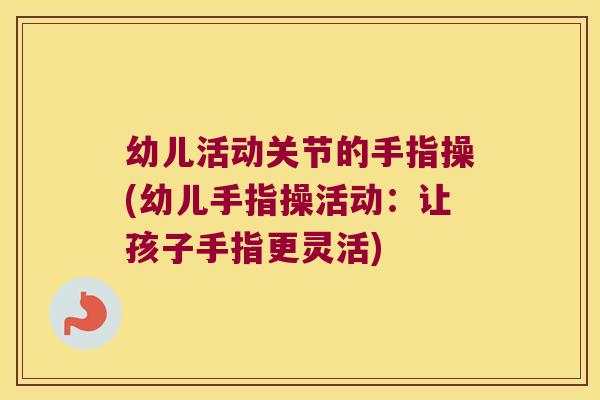 幼儿活动关节的手指操(幼儿手指操活动:让孩子手指更灵活)