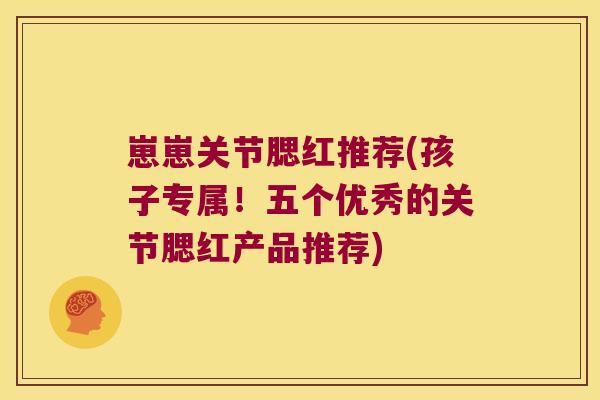 崽崽关节腮红推荐(孩子专属!五个优秀的关节腮红产品推荐)