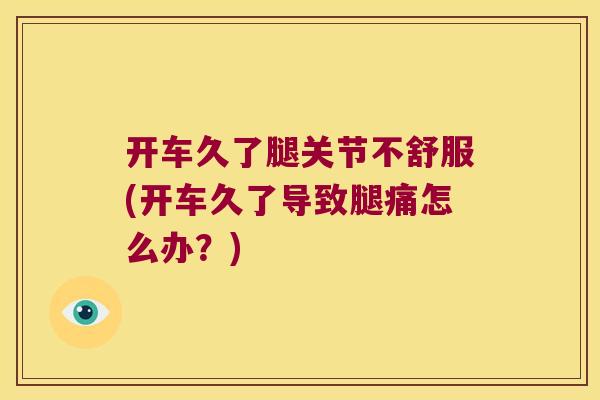 开车久了腿关节不舒服(开车久了导致腿痛怎么办?)