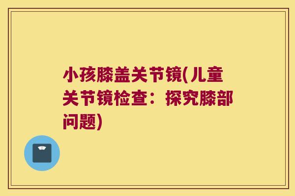 小孩膝盖关节镜(儿童关节镜检查:探究膝部问题)