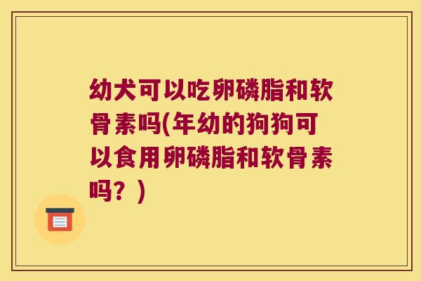 幼犬可以吃卵磷脂和软骨素吗(年幼的狗狗可以食用卵磷脂和软骨素吗?)
