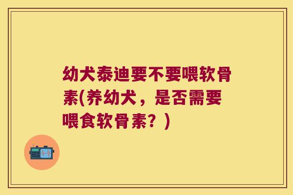 幼犬泰迪要不要喂软骨素(养幼犬,是否需要喂食软骨素?)