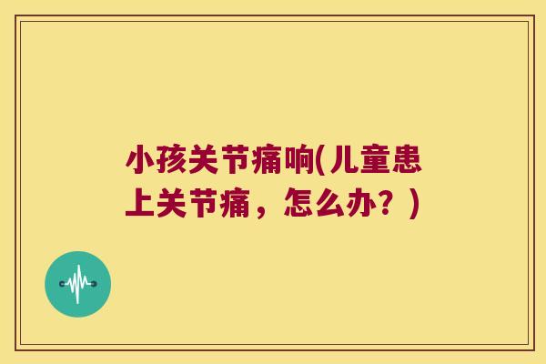 小孩关节痛响(儿童患上关节痛,怎么办?)