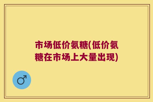 市场低价氨糖(低价氨糖在市场上大量出现)