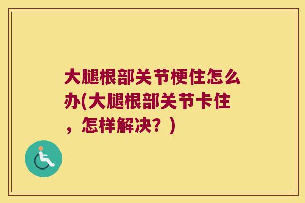 大腿根部关节梗住怎么办(大腿根部关节卡住,怎样解决?)