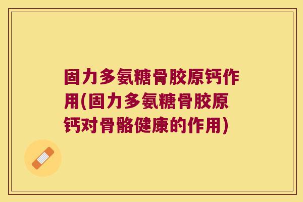 固力多氨糖骨胶原钙作用(固力多氨糖骨胶原钙对骨骼健康的作用)
