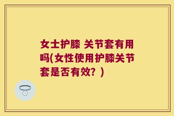 女士护膝 关节套有用吗(女性使用护膝关节套是否有效?)