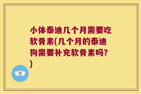 小体泰迪几个月需要吃软骨素(几个月的泰迪狗需要补充软骨素吗?)