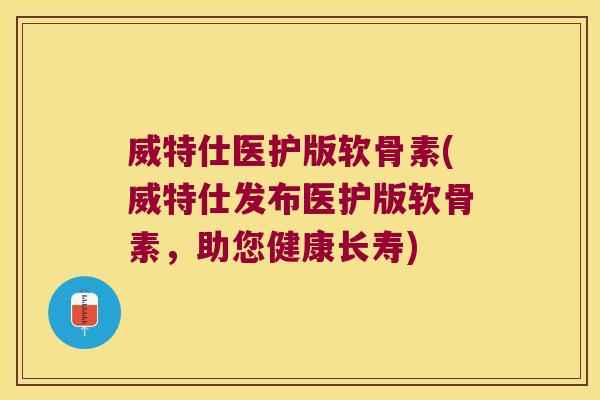 威特仕医护版软骨素(威特仕发布医护版软骨素,助您健康长寿)