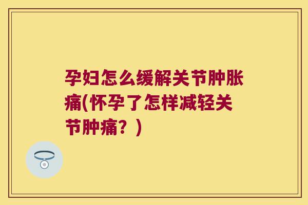 孕妇怎么缓解关节肿胀痛(怀孕了怎样减轻关节肿痛?)