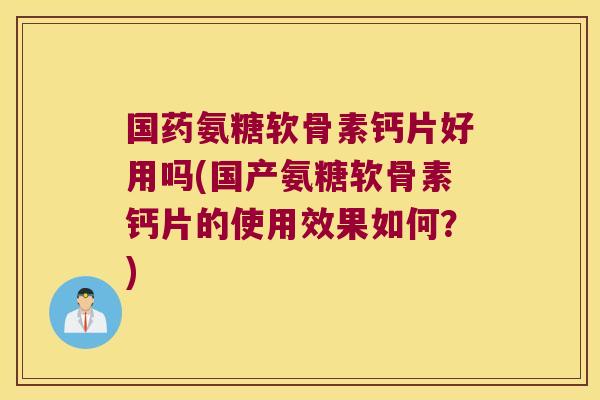 国药氨糖软骨素钙片好用吗(国产氨糖软骨素钙片的使用效果如何?)