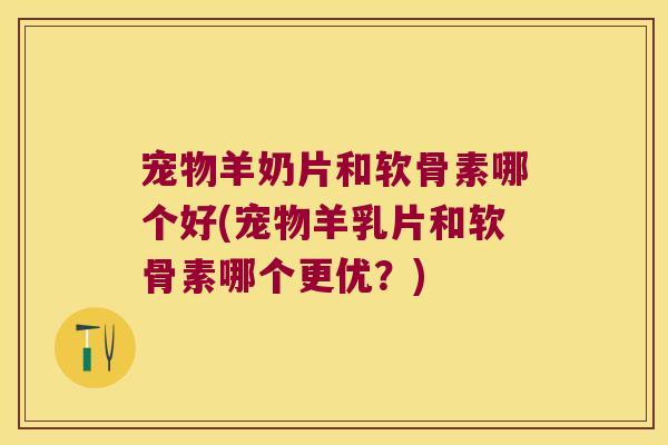 宠物羊奶片和软骨素哪个好(宠物羊乳片和软骨素哪个更优?)